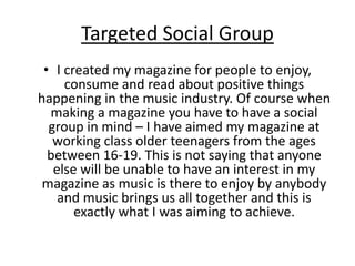 Targeted Social Group
• I created my magazine for people to enjoy,
consume and read about positive things
happening in the music industry. Of course when
making a magazine you have to have a social
group in mind – I have aimed my magazine at
working class older teenagers from the ages
between 16-19. This is not saying that anyone
else will be unable to have an interest in my
magazine as music is there to enjoy by anybody
and music brings us all together and this is
exactly what I was aiming to achieve.
 