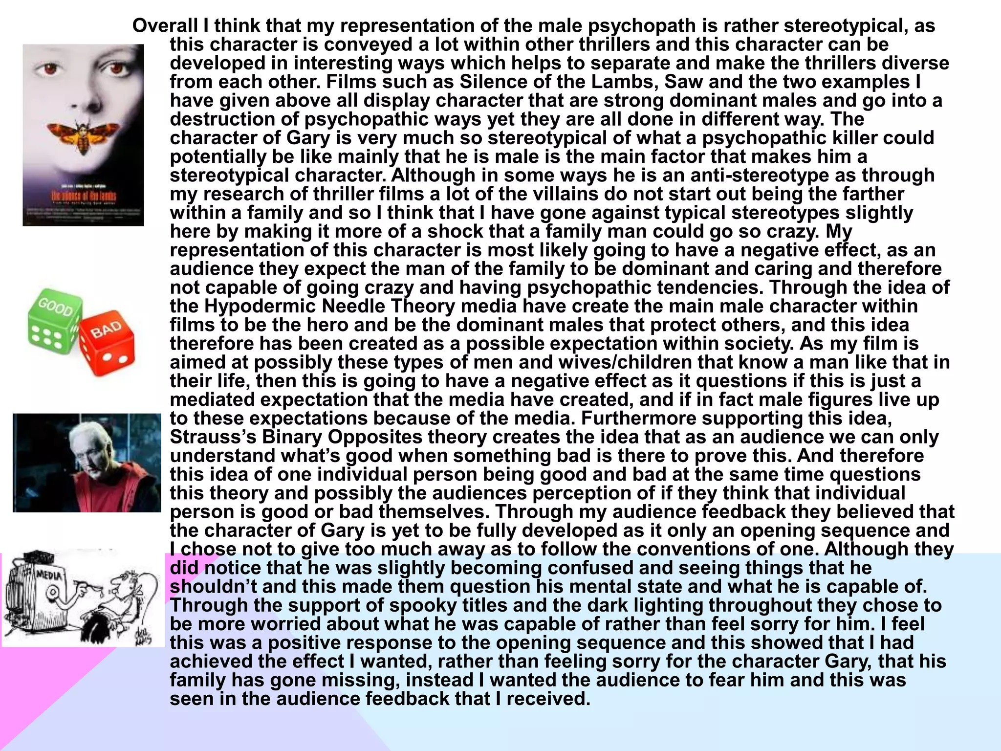 Overall I think that my representation of the male psychopath is rather stereotypical, as
this character is conveyed a lot within other thrillers and this character can be
developed in interesting ways which helps to separate and make the thrillers diverse
from each other. Films such as Silence of the Lambs, Saw and the two examples I
have given above all display character that are strong dominant males and go into a
destruction of psychopathic ways yet they are all done in different way. The
character of Gary is very much so stereotypical of what a psychopathic killer could
potentially be like mainly that he is male is the main factor that makes him a
stereotypical character. Although in some ways he is an anti-stereotype as through
my research of thriller films a lot of the villains do not start out being the farther
within a family and so I think that I have gone against typical stereotypes slightly
here by making it more of a shock that a family man could go so crazy. My
representation of this character is most likely going to have a negative effect, as an
audience they expect the man of the family to be dominant and caring and therefore
not capable of going crazy and having psychopathic tendencies. Through the idea of
the Hypodermic Needle Theory media have create the main male character within
films to be the hero and be the dominant males that protect others, and this idea
therefore has been created as a possible expectation within society. As my film is
aimed at possibly these types of men and wives/children that know a man like that in
their life, then this is going to have a negative effect as it questions if this is just a
mediated expectation that the media have created, and if in fact male figures live up
to these expectations because of the media. Furthermore supporting this idea,
Strauss’s Binary Opposites theory creates the idea that as an audience we can only
understand what’s good when something bad is there to prove this. And therefore
this idea of one individual person being good and bad at the same time questions
this theory and possibly the audiences perception of if they think that individual
person is good or bad themselves. Through my audience feedback they believed that
the character of Gary is yet to be fully developed as it only an opening sequence and
I chose not to give too much away as to follow the conventions of one. Although they
did notice that he was slightly becoming confused and seeing things that he
shouldn’t and this made them question his mental state and what he is capable of.
Through the support of spooky titles and the dark lighting throughout they chose to
be more worried about what he was capable of rather than feel sorry for him. I feel
this was a positive response to the opening sequence and this showed that I had
achieved the effect I wanted, rather than feeling sorry for the character Gary, that his
family has gone missing, instead I wanted the audience to fear him and this was
seen in the audience feedback that I received.
 