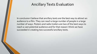 AncillaryTexts Evaluation
In conclusion I believe that ancillary texts are the best way to attract an
audience to a film.They can reach a large number of people in a large
number of ways. Posters and radio trailers are two of the best ways to
reach a vast potential audience and for that reason I think we have
succeeded in creating two successful ancillary texts.
 