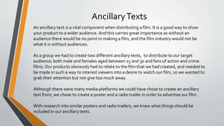 AncillaryTexts
An ancillary text is a vital component when distributing a film. It is a good way to show
your product to a wider audience. And this carries great importance as without an
audience there would be no point in making a film, and the film industry would not be
what it is without audiences.
As a group we had to create two different ancillary texts, to distribute to our target
audience; both male and females aged between 15 and 30 and fans of action and crime
films. Our products obviously had to relate to the film that we had created, and needed to
be made in such a way to interest viewers into a desire to watch our film, so we wanted to
grab their attention but not give too much away.
Although there were many media platforms we could have chose to create an ancillary
text from, we chose to create a poster and a radio trailer in order to advertise our film.
With research into similar posters and radio trailers, we knew what things should be
included in our ancillary texts.
 