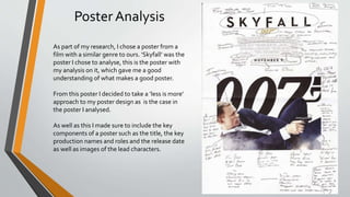 Poster Analysis
As part of my research, I chose a poster from a
film with a similar genre to ours. ‘Skyfall’ was the
poster I chose to analyse, this is the poster with
my analysis on it, which gave me a good
understanding of what makes a good poster.
From this poster I decided to take a ‘less is more’
approach to my poster design as is the case in
the poster I analysed.
As well as this I made sure to include the key
components of a poster such as the title, the key
production names and roles and the release date
as well as images of the lead characters.
 