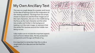 My Own AncillaryText
This was my rough design for a poster, and I stuck
to the idea of leaving much to the imagination of
the viewing audience.The large font was simply
chosen to stand out and the three images are of
the main characters, the one in the middle being
the focus as the main character and the other
two smaller and further in the background
looking in on the main image, to represent that
the whole film revolves around the middle man
being cut out.
I also made sure to include the important aspects
such as future release date, the key production
components and the age certificate of 15.
It is important to remember that this is only a
rough draft of an idea and not the final film
poster.
 