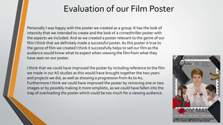 Evaluation of our Film Poster
Personally I was happy with the poster we created as a group. It has the look of
intensity that we intended to create and the look of a crime/thriller poster with
the aspects we included.And as we created a poster relevant to the genre of our
film I think that we definitely made a successful poster.As this poster is true to
the genre of film we created I think it successfully helps to sell our film as the
audience would know what to expect when viewing the film from what they
have seen on our poster.
I think that we could have improved the poster by including reference to the film
we made in our AS studies as this would have brought together the two years
and projects we did, as well as showing a progression fromAs to A2.
Furthermore I think we could have improved the poster by removing one or two
images or by possibly making it more simplistic, as we could have fallen into the
trap of overloading the poster which could be too much for a viewing audience.
 