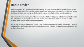 RadioTrailer
Radio trailers are very similar to posters as they can be a very effective way of broadening the target
audience of a product.They can be heard on a variety of radio stations. And with the volume of people
that listen to radio over a range of platforms it is a good way of advertising to wider audience.
To research for radio trailers, I found some examples of different types of radio trailers and listened to
the radio to see if I could pick out some film trailers, but due to the number of adverts on radio
stations it was easy to miss some advertisements.
For an idea for our ancillary text 0f a radio trailer I thought it was a good idea to simply have a range of
dialogue from our film and sound effects such as gunshots, followed by key information about the film
and its release date.
 