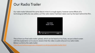 Our RadioTrailer
Our radio trailer followed the same idea to mine in a rough aspect, however some effects of a
technological difficulty was added, as if the radio station had been taken over by the team behind the film.
This is from our final radio trailer upload, which can be heard onYouTube, we put a black screen
with the explanation on to assure viewers that the video is audio only as it is a radio trailer.
Below is a link to the radio trailer:
http://bca2media2015group11.blogspot.co.uk/2015/03/radio-trailer.html
 