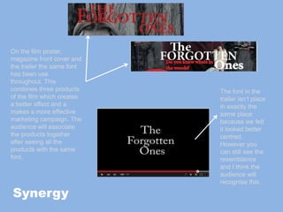 On the film poster,
magazine front cover and
the trailer the same font
has been use
throughout. This
combines three products
of the film which creates
a better affect and a
makes a more effective
marketing campaign. The
audience will associate
the products together
after seeing all the
products with the same
font.
The font in the
trailer isn’t place
in exactly the
same place
because we felt
it looked better
centred.
However you
can still see the
resemblance
and I think the
audience will
recognise this.
Synergy
 