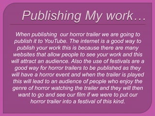 When publishing our horror trailer we are going to
publish it to YouTube. The internet is a good way to
publish your work this is because there are many
websites that allow people to see your work and this
will attract an audience. Also the use of festivals are a
good way for horror trailers to be published as they
will have a horror event and when the trailer is played
this will lead to an audience of people who enjoy the
genre of horror watching the trailer and they will then
want to go and see our film if we were to put our
horror trailer into a festival of this kind.
 