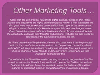 Other than the use of social networking sights such as Facebook and Twitter,
posters and magazines are highly beneficial ways to market a film. Webpages are
also great ways to host exclusive content which build hype for the audience and
will gain a sense of community. Websites may contain exclusive images, screen
shots, behind the scenes material, interviews and even forums which allow fans
the opportunity to discuss their thoughts and opinions. Websites are also useful as
collections of the promotional items for the film.
As I have created a full length trailer, there is also other ways it can be promoted
which is the use of a teaser trailer which could be produced before the official
trailer which will keep the audience on edge and will make them want to see more
which is what most horror films do and the horror film Sinister who we took
inspiration from also did this.
The website for the film will be used in the long run post to the premier of the film
as well as prior to the film which we would sell copies of the DVD on this website.
Features links will also be on the website to where the trailer and film will be
featured or distributed, either on compilation DVDS or alongside a feature.
 