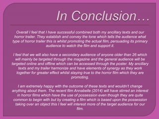 Overall I feel that I have successful combined both my ancillary texts and our
horror trailer. They establish and convey the tone which tells the audience what
type of horror trailer this is whilst promoting the actual film, persuading its primary
audience to watch the film and support it.
I feel that we will also have a secondary audience of anyone older than 26 which
will mainly be targeted through the magazine and the general audience will be
targeted online and offline which can be accessed through the poster. My ancillary
texts and my trailer harmonize and have elements of synergy as they work
together for greater effect whilst staying true to the horror film which they are
promoting.
I am extremely happy with the outcome of these texts and wouldn’t change
anything about them. The recent film Annabelle (2014) will have stirred an interest
in horror films which have the use of possession even though they are quite
common to begin with but by creating a film which is based upon the possession
taking over an object this I feel will interest more of the target audience for our
film.
 