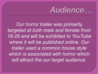 Our horror trailer was primarily
targeted at both male and female from
18-26 and will be exhibited to YouTube
where it will be published online. Our
trailer used a common house style
which is associated with horror which
will attract the our target audience.
 
