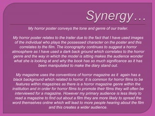 My horror poster conveys the tone and genre of our trailer.
My horror poster relates to the trailer due to the fact that I have used images
of the individual who plays the possessed character on the poster and this
correlates to the film. The iconography continues to suggest a horror
atmosphere as I have used a dark back ground which correlates to the horror
genre and the way in which the model is sitting makes the audience wonder
what she is looking at and why the book has so much significance as it has
been manipulated to make the diary stand out.
My magazine uses the conventions of horror magazine as it again has a
black background which related to horror. It is common for horror films to be
features within magazines as there is a horror magazine genre within the
institution and in order for horror films to promote their films they will often be
interviewed for a magazine. However my primary audience is less likely to
read a magazine to find out about a film they are more likely to spread the
word themselves online which will lead to more people hearing about the film
and this creates a wider audience.
 