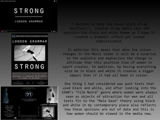 I decided to keep the house style of my
ancillary's similar to my media text and
maintain the black and white theme as I knew it
created a dramatic effect yet looked
sophisticated.
In addition this means that when the colour
changes in the Music Video it will be a surprise
to the audience and emphasises the change in
attitude that this positive view of women in
sport creates. In addition, by having everything
else be in black and white it creates a bigger
impact than if it had all been in colour.
One thing I had considered was past texts that
used black and white, and after looking into the
1940’s ‘Film Noire’ genre where women were always
seen as objects of attraction for men and all
texts fit to the ‘Male Gaze’ theory using black
and white in my contemporary piece also reflects
how these opinions are out of date and this is
how women should be viewed in the media now.
 
