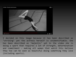 I decided on this image because it has been described as
‘striking’ yet the actress herself is unidentifiable. She
has been described as ‘majestic’ yet in the video she is
doing a sport that requires a lot of strength, determination
and commitment – making all women that watch this believe
they too can be seen as beautiful doing something they love
(including sports).
 