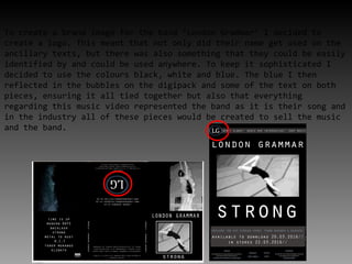 To create a brand image for the band ‘London Grammar’ I decided to
create a logo. This meant that not only did their name get used on the
ancillary texts, but there was also something that they could be easily
identified by and could be used anywhere. To keep it sophisticated I
decided to use the colours black, white and blue. The blue I then
reflected in the bubbles on the digipack and some of the text on both
pieces, ensuring it all tied together but also that everything
regarding this music video represented the band as it is their song and
in the industry all of these pieces would be created to sell the music
and the band.
 