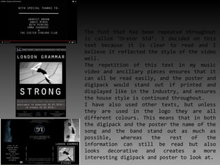 The font that has been repeated throughout
is called ‘Orator Std’. I decided on this
text because it is clear to read and I
believe it reflected the style of the video
well.
The repetition of this text in my music
video and ancillary pieces ensures that it
can all be read easily, and the poster and
digipack would stand out if printed and
displayed like in the industry, and ensures
the house style is continued throughout.
I have also used other texts, but unless
they are used in the logo they are all
different colours. This means that in both
the digipack and the poster the name of the
song and the band stand out as much as
possible, whereas the rest of the
information can still be read but also
looks decorative and creates a more
interesting digipack and poster to look at.
 
