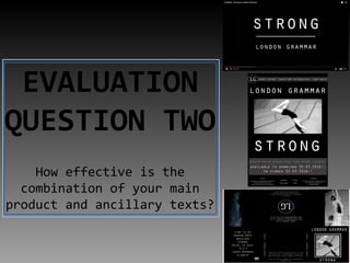 EVALUATION
QUESTION TWO
How effective is the
combination of your main
product and ancillary texts?
 