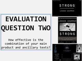 EVALUATION
QUESTION TWO
How effective is the
combination of your main
product and ancillary texts?
 