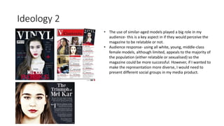 Ideology 2
• The use of similar-aged models played a big role in my
audience- this is a key aspect in if they would perceive the
magazine to be relatable or not.
• Audience response- using all white, young, middle-class
female models, although limited, appeals to the majority of
the population (either relatable or sexualised) so the
magazine could be more successful. However, if I wanted to
make the representation more diverse, I would need to
present different social groups in my media product.
 