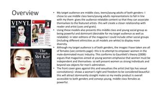 Overview • My target audience are middle class, teens/young adults of both genders- I
chose to use middle class teens/young adults representations to fall in line
with my them- gives the audience relatable content so that they can associate
themselves to the featured artists- this will create a closer relationship with
reader and artist (uses and grats).
• Using these models also presents this middle class and young social group as
being powerful and dominant (desirable for my target audience as well as
relatable)- in later editions of the magazine I could include other social groups
(including different ethnicities as all models are white) to display more
diversity.
• Although my target audience is of both genders, the images I have taken are all
of females (see contents page)- this is to attempt to empower women in the
male-dominated music industry. This conforms to Gauntlett’s theory (2008)-
argues that magazines aimed at young women emphasise that women must be
independent and themselves- so will present women as strong individuals and
beyond sex-objects for men’s admiration.
• The front cover goes against this and sexualises the artist (red lips has sexual
connotations)- shows a woman’s right and freedom to be considered beautiful-
this will attract dominantly straight males so my media product is overall
accessible to both genders and conveys young, middle class females as
powerful.
 