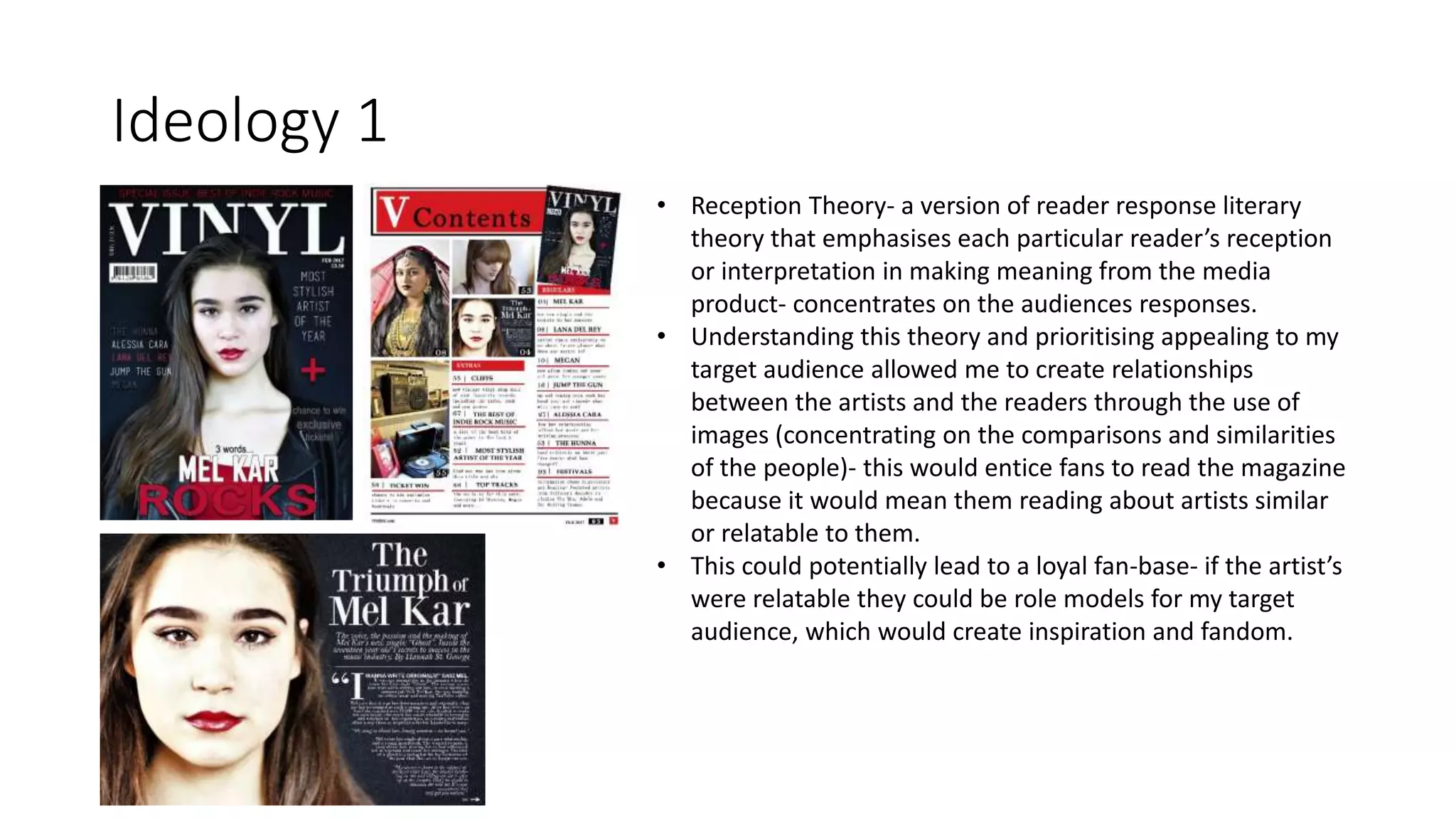 Ideology 1
• Reception Theory- a version of reader response literary
theory that emphasises each particular reader’s reception
or interpretation in making meaning from the media
product- concentrates on the audiences responses.
• Understanding this theory and prioritising appealing to my
target audience allowed me to create relationships
between the artists and the readers through the use of
images (concentrating on the comparisons and similarities
of the people)- this would entice fans to read the magazine
because it would mean them reading about artists similar
or relatable to them.
• This could potentially lead to a loyal fan-base- if the artist’s
were relatable they could be role models for my target
audience, which would create inspiration and fandom.
 