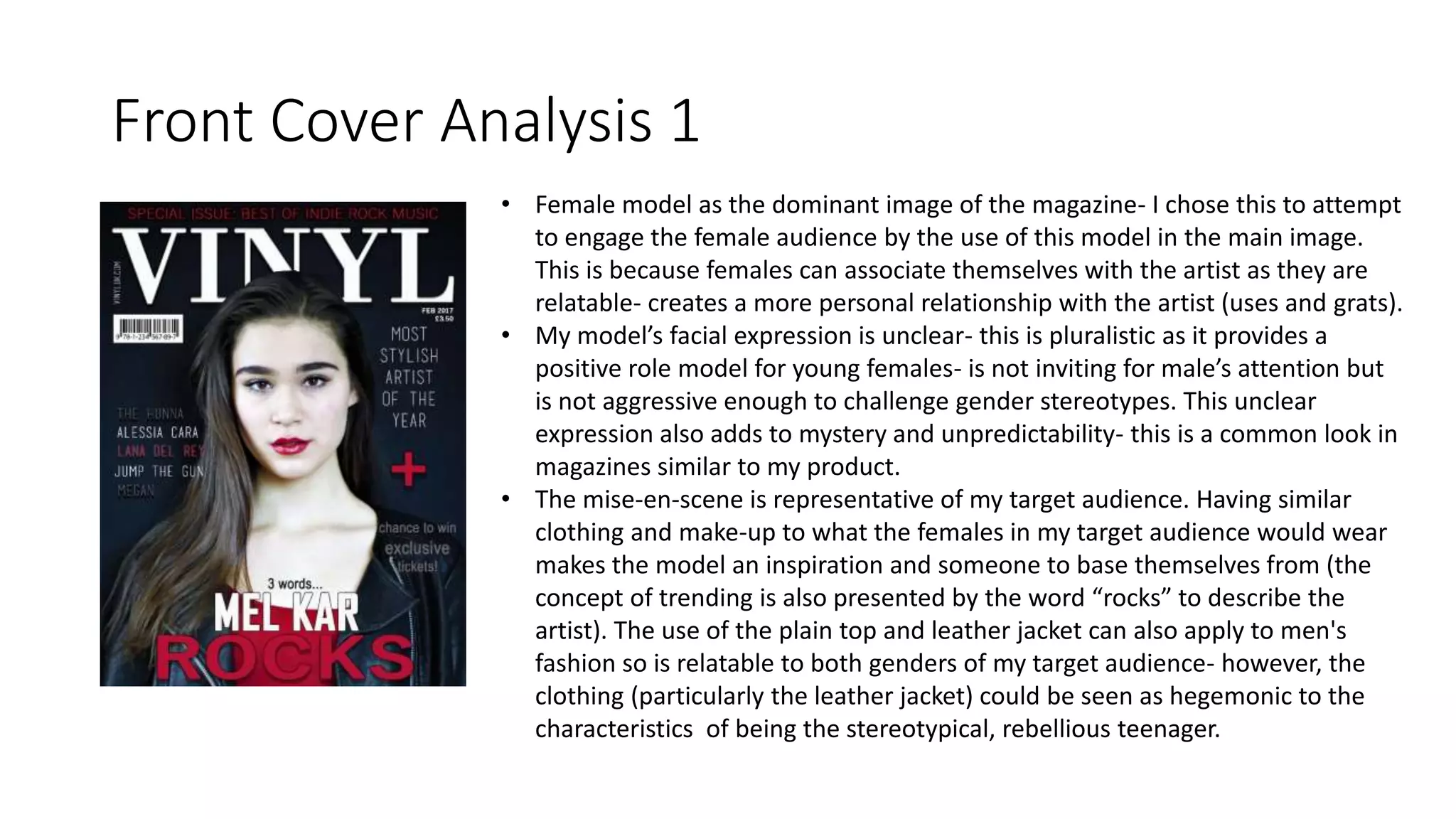 Front Cover Analysis 1
• Female model as the dominant image of the magazine- I chose this to attempt
to engage the female audience by the use of this model in the main image.
This is because females can associate themselves with the artist as they are
relatable- creates a more personal relationship with the artist (uses and grats).
• My model’s facial expression is unclear- this is pluralistic as it provides a
positive role model for young females- is not inviting for male’s attention but
is not aggressive enough to challenge gender stereotypes. This unclear
expression also adds to mystery and unpredictability- this is a common look in
magazines similar to my product.
• The mise-en-scene is representative of my target audience. Having similar
clothing and make-up to what the females in my target audience would wear
makes the model an inspiration and someone to base themselves from (the
concept of trending is also presented by the word “rocks” to describe the
artist). The use of the plain top and leather jacket can also apply to men's
fashion so is relatable to both genders of my target audience- however, the
clothing (particularly the leather jacket) could be seen as hegemonic to the
characteristics of being the stereotypical, rebellious teenager.
 