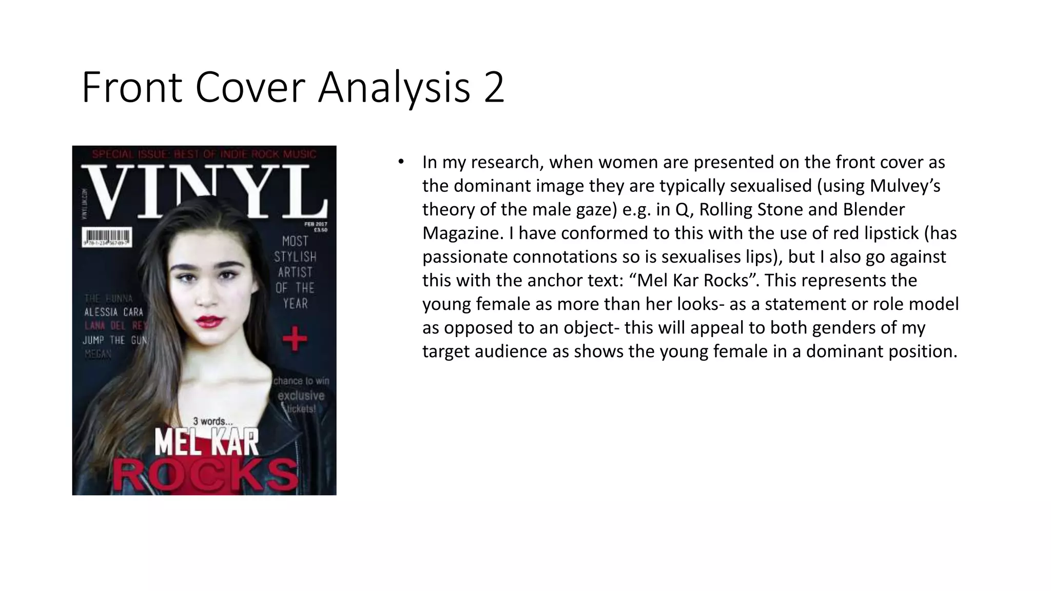 Front Cover Analysis 2
• In my research, when women are presented on the front cover as
the dominant image they are typically sexualised (using Mulvey’s
theory of the male gaze) e.g. in Q, Rolling Stone and Blender
Magazine. I have conformed to this with the use of red lipstick (has
passionate connotations so is sexualises lips), but I also go against
this with the anchor text: “Mel Kar Rocks”. This represents the
young female as more than her looks- as a statement or role model
as opposed to an object- this will appeal to both genders of my
target audience as shows the young female in a dominant position.
 
