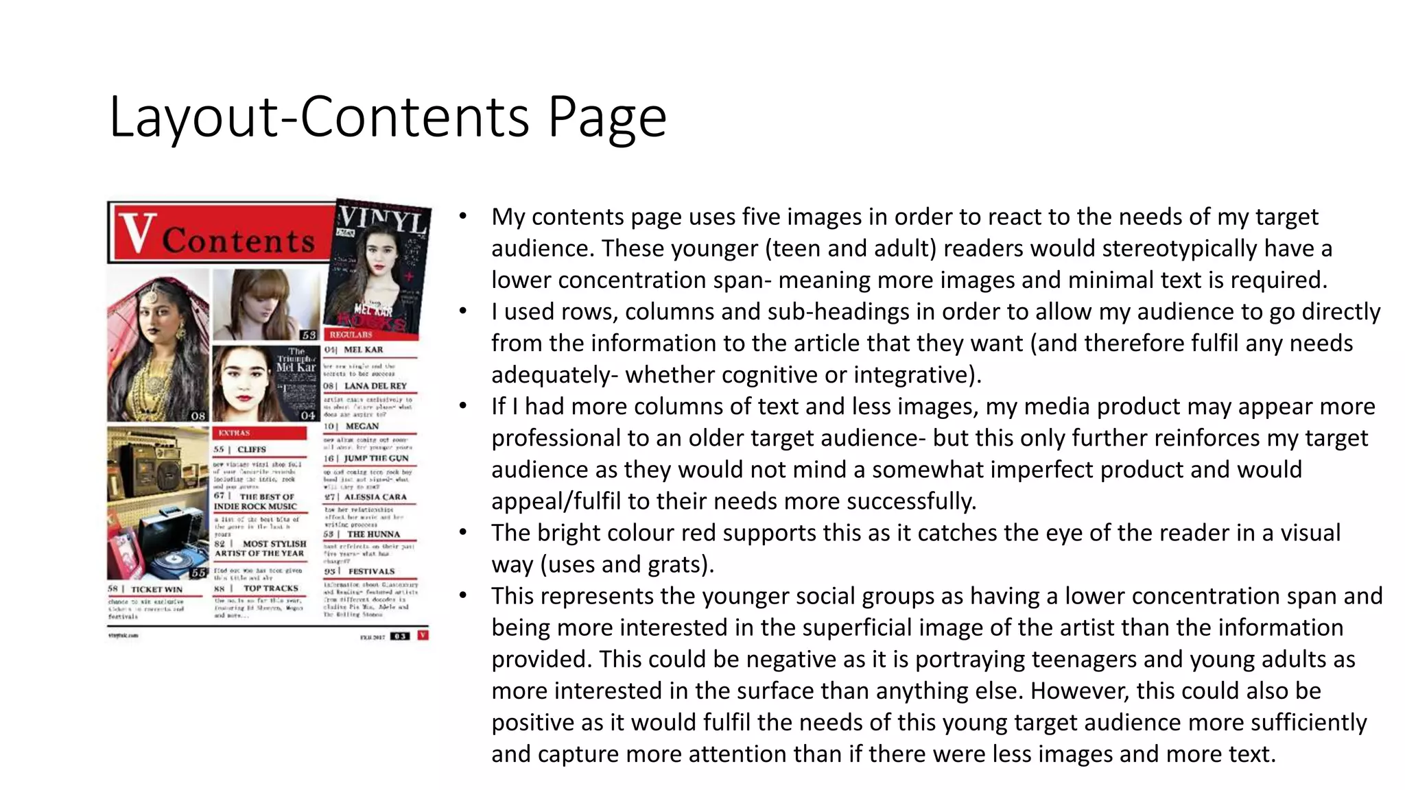 Layout-Contents Page
• My contents page uses five images in order to react to the needs of my target
audience. These younger (teen and adult) readers would stereotypically have a
lower concentration span- meaning more images and minimal text is required.
• I used rows, columns and sub-headings in order to allow my audience to go directly
from the information to the article that they want (and therefore fulfil any needs
adequately- whether cognitive or integrative).
• If I had more columns of text and less images, my media product may appear more
professional to an older target audience- but this only further reinforces my target
audience as they would not mind a somewhat imperfect product and would
appeal/fulfil to their needs more successfully.
• The bright colour red supports this as it catches the eye of the reader in a visual
way (uses and grats).
• This represents the younger social groups as having a lower concentration span and
being more interested in the superficial image of the artist than the information
provided. This could be negative as it is portraying teenagers and young adults as
more interested in the surface than anything else. However, this could also be
positive as it would fulfil the needs of this young target audience more sufficiently
and capture more attention than if there were less images and more text.
 