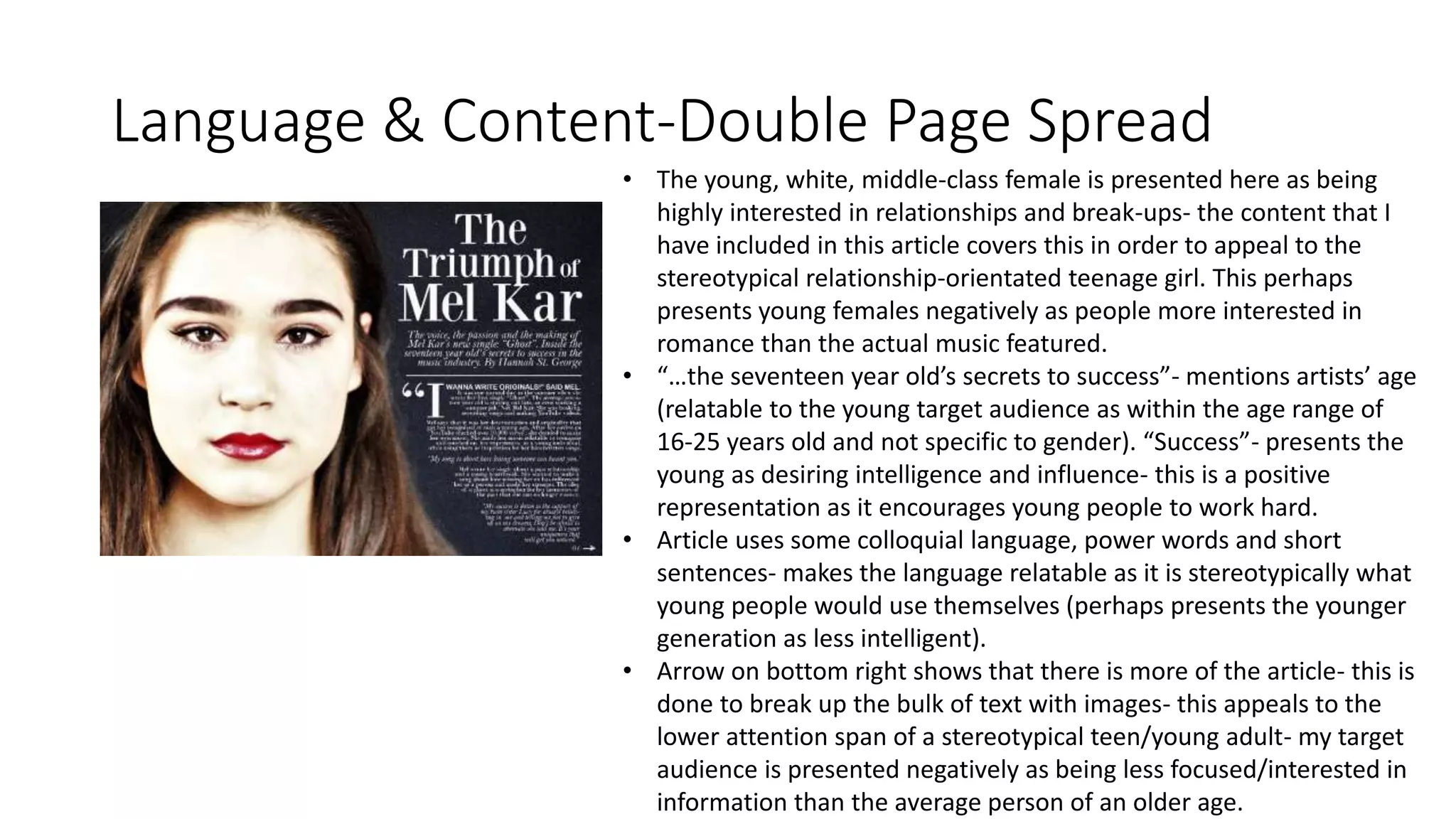 Language & Content-Double Page Spread
• The young, white, middle-class female is presented here as being
highly interested in relationships and break-ups- the content that I
have included in this article covers this in order to appeal to the
stereotypical relationship-orientated teenage girl. This perhaps
presents young females negatively as people more interested in
romance than the actual music featured.
• “…the seventeen year old’s secrets to success”- mentions artists’ age
(relatable to the young target audience as within the age range of
16-25 years old and not specific to gender). “Success”- presents the
young as desiring intelligence and influence- this is a positive
representation as it encourages young people to work hard.
• Article uses some colloquial language, power words and short
sentences- makes the language relatable as it is stereotypically what
young people would use themselves (perhaps presents the younger
generation as less intelligent).
• Arrow on bottom right shows that there is more of the article- this is
done to break up the bulk of text with images- this appeals to the
lower attention span of a stereotypical teen/young adult- my target
audience is presented negatively as being less focused/interested in
information than the average person of an older age.
 