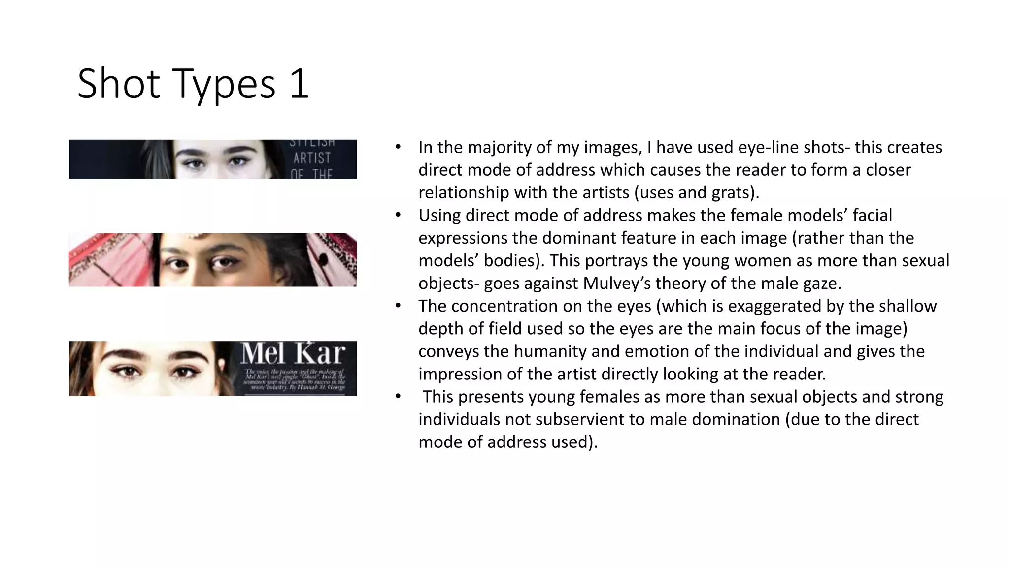 Shot Types 1
• In the majority of my images, I have used eye-line shots- this creates
direct mode of address which causes the reader to form a closer
relationship with the artists (uses and grats).
• Using direct mode of address makes the female models’ facial
expressions the dominant feature in each image (rather than the
models’ bodies). This portrays the young women as more than sexual
objects- goes against Mulvey’s theory of the male gaze.
• The concentration on the eyes (which is exaggerated by the shallow
depth of field used so the eyes are the main focus of the image)
conveys the humanity and emotion of the individual and gives the
impression of the artist directly looking at the reader.
• This presents young females as more than sexual objects and strong
individuals not subservient to male domination (due to the direct
mode of address used).
 