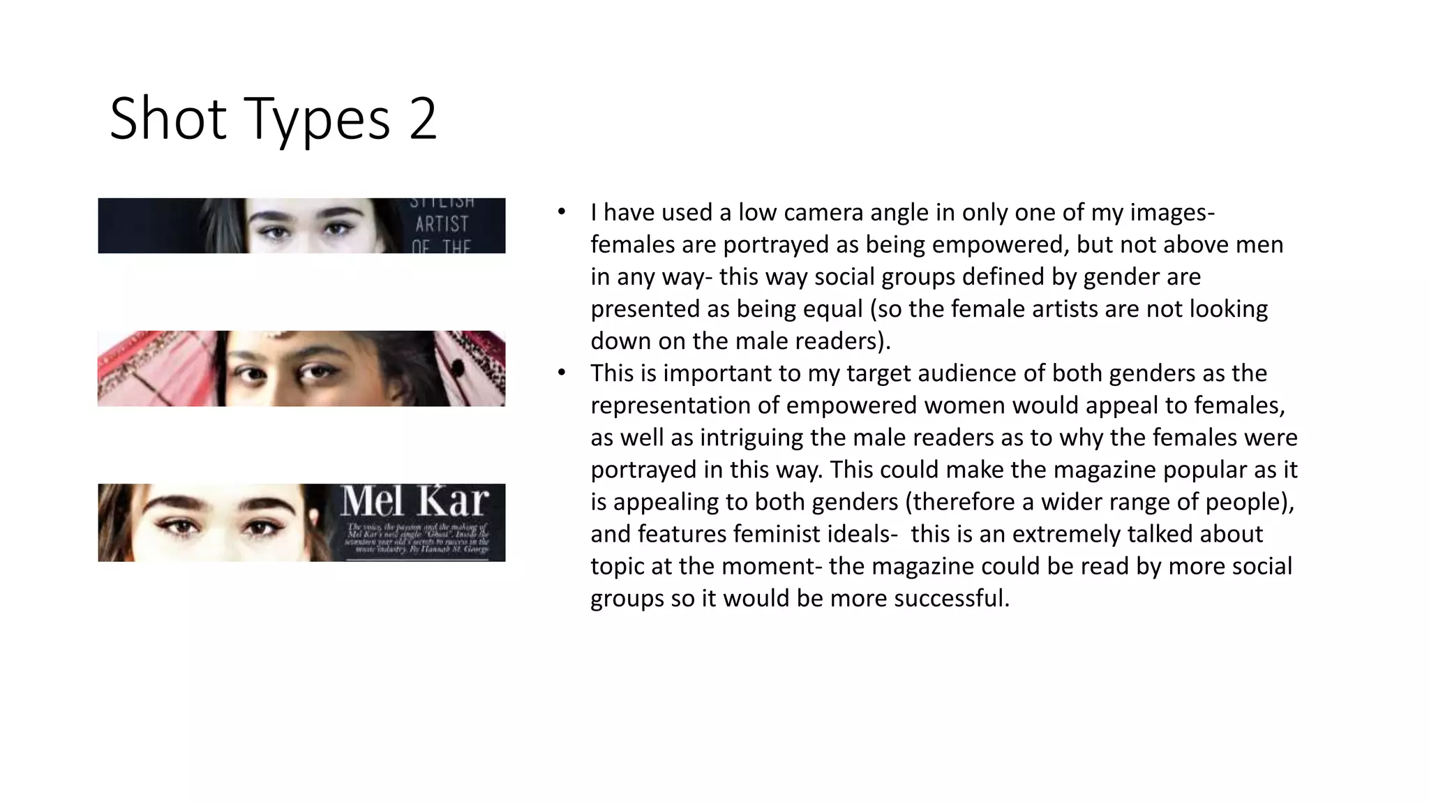 Shot Types 2
• I have used a low camera angle in only one of my images-
females are portrayed as being empowered, but not above men
in any way- this way social groups defined by gender are
presented as being equal (so the female artists are not looking
down on the male readers).
• This is important to my target audience of both genders as the
representation of empowered women would appeal to females,
as well as intriguing the male readers as to why the females were
portrayed in this way. This could make the magazine popular as it
is appealing to both genders (therefore a wider range of people),
and features feminist ideals- this is an extremely talked about
topic at the moment- the magazine could be read by more social
groups so it would be more successful.
 