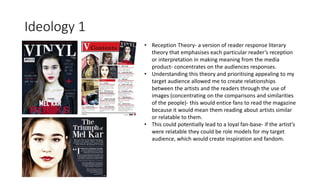 Ideology 1
• Reception Theory- a version of reader response literary
theory that emphasises each particular reader’s reception
or interpretation in making meaning from the media
product- concentrates on the audiences responses.
• Understanding this theory and prioritising appealing to my
target audience allowed me to create relationships
between the artists and the readers through the use of
images (concentrating on the comparisons and similarities
of the people)- this would entice fans to read the magazine
because it would mean them reading about artists similar
or relatable to them.
• This could potentially lead to a loyal fan-base- if the artist’s
were relatable they could be role models for my target
audience, which would create inspiration and fandom.
 