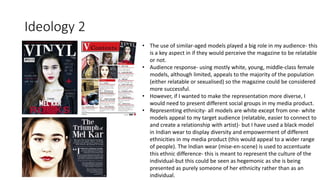 Ideology 2
• The use of similar-aged models played a big role in my audience- this
is a key aspect in if they would perceive the magazine to be relatable
or not.
• Audience response- using mostly white, young, middle-class female
models, although limited, appeals to the majority of the population
(either relatable or sexualised) so the magazine could be considered
more successful.
• However, if I wanted to make the representation more diverse, I
would need to present different social groups in my media product.
• Representing ethnicity- all models are white except from one- white
models appeal to my target audience (relatable, easier to connect to
and create a relationship with artist)- but I have used a black model
in Indian wear to display diversity and empowerment of different
ethnicities in my media product (this would appeal to a wider range
of people). The Indian wear (mise-en-scene) is used to accentuate
this ethnic difference- this is meant to represent the culture of the
individual-but this could be seen as hegemonic as she is being
presented as purely someone of her ethnicity rather than as an
individual.
 