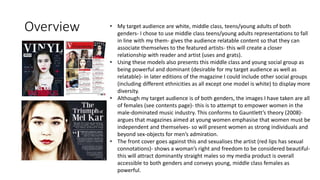 Overview • My target audience are white, middle class, teens/young adults of both
genders- I chose to use middle class teens/young adults representations to fall
in line with my them- gives the audience relatable content so that they can
associate themselves to the featured artists- this will create a closer
relationship with reader and artist (uses and grats).
• Using these models also presents this middle class and young social group as
being powerful and dominant (desirable for my target audience as well as
relatable)- in later editions of the magazine I could include other social groups
(including different ethnicities as all except one model is white) to display more
diversity.
• Although my target audience is of both genders, the images I have taken are all
of females (see contents page)- this is to attempt to empower women in the
male-dominated music industry. This conforms to Gauntlett’s theory (2008)-
argues that magazines aimed at young women emphasise that women must be
independent and themselves- so will present women as strong individuals and
beyond sex-objects for men’s admiration.
• The front cover goes against this and sexualises the artist (red lips has sexual
connotations)- shows a woman’s right and freedom to be considered beautiful-
this will attract dominantly straight males so my media product is overall
accessible to both genders and conveys young, middle class females as
powerful.
 