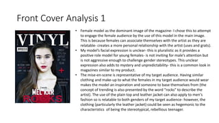 Front Cover Analysis 1
• Female model as the dominant image of the magazine- I chose this to attempt
to engage the female audience by the use of this model in the main image.
This is because females can associate themselves with the artist as they are
relatable- creates a more personal relationship with the artist (uses and grats).
• My model’s facial expression is unclear- this is pluralistic as it provides a
positive role model for young females- is not inviting for male’s attention but
is not aggressive enough to challenge gender stereotypes. This unclear
expression also adds to mystery and unpredictability- this is a common look in
magazines similar to my product.
• The mise-en-scene is representative of my target audience. Having similar
clothing and make-up to what the females in my target audience would wear
makes the model an inspiration and someone to base themselves from (the
concept of trending is also presented by the word “rocks” to describe the
artist). The use of the plain top and leather jacket can also apply to men's
fashion so is relatable to both genders of my target audience- however, the
clothing (particularly the leather jacket) could be seen as hegemonic to the
characteristics of being the stereotypical, rebellious teenager.
 