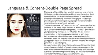 Language & Content-Double Page Spread
• The young, white, middle-class female is presented here as being
highly interested in relationships and break-ups- the content that I
have included in this article covers this in order to appeal to the
stereotypical relationship-orientated teenage girl. This perhaps
presents young females negatively as people more interested in
romance than the actual music featured.
• “…the seventeen year old’s secrets to success”- mentions artists’ age
(relatable to the young target audience as within the age range of
16-25 years old and not specific to gender). “Success”- presents the
young as desiring intelligence and influence- this is a positive
representation as it encourages young people to work hard.
• Article uses some colloquial language, power words and short
sentences- makes the language relatable as it is stereotypically what
young people would use themselves (perhaps presents the younger
generation as less intelligent).
• Arrow on bottom right shows that there is more of the article- this is
done to break up the bulk of text with images- this appeals to the
lower attention span of a stereotypical teen/young adult- my target
audience is presented negatively as being less focused/interested in
information than the average person of an older age.
 
