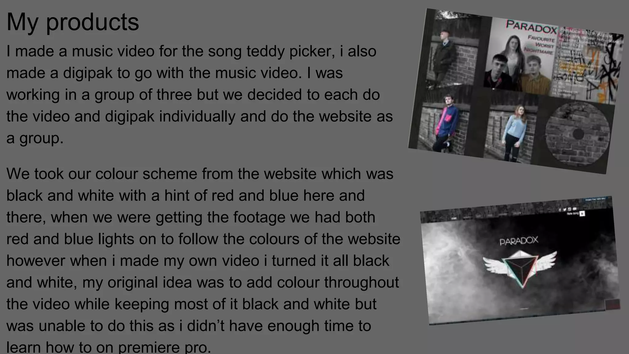 My products
I made a music video for the song teddy picker, i also
made a digipak to go with the music video. I was
working in a group of three but we decided to each do
the video and digipak individually and do the website as
a group.
We took our colour scheme from the website which was
black and white with a hint of red and blue here and
there, when we were getting the footage we had both
red and blue lights on to follow the colours of the website
however when i made my own video i turned it all black
and white, my original idea was to add colour throughout
the video while keeping most of it black and white but
was unable to do this as i didn’t have enough time to
learn how to on premiere pro.
 
