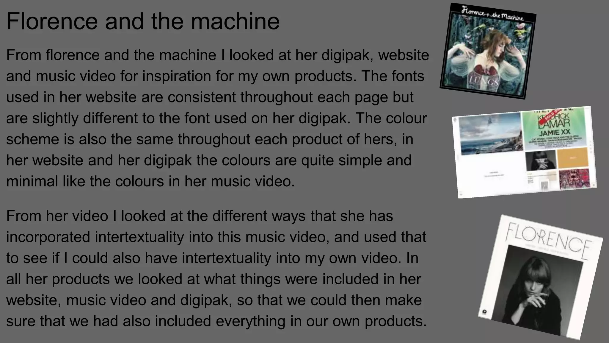 Florence and the machine
From florence and the machine I looked at her digipak, website
and music video for inspiration for my own products. The fonts
used in her website are consistent throughout each page but
are slightly different to the font used on her digipak. The colour
scheme is also the same throughout each product of hers, in
her website and her digipak the colours are quite simple and
minimal like the colours in her music video.
From her video I looked at the different ways that she has
incorporated intertextuality into this music video, and used that
to see if I could also have intertextuality into my own video. In
all her products we looked at what things were included in her
website, music video and digipak, so that we could then make
sure that we had also included everything in our own products.
 