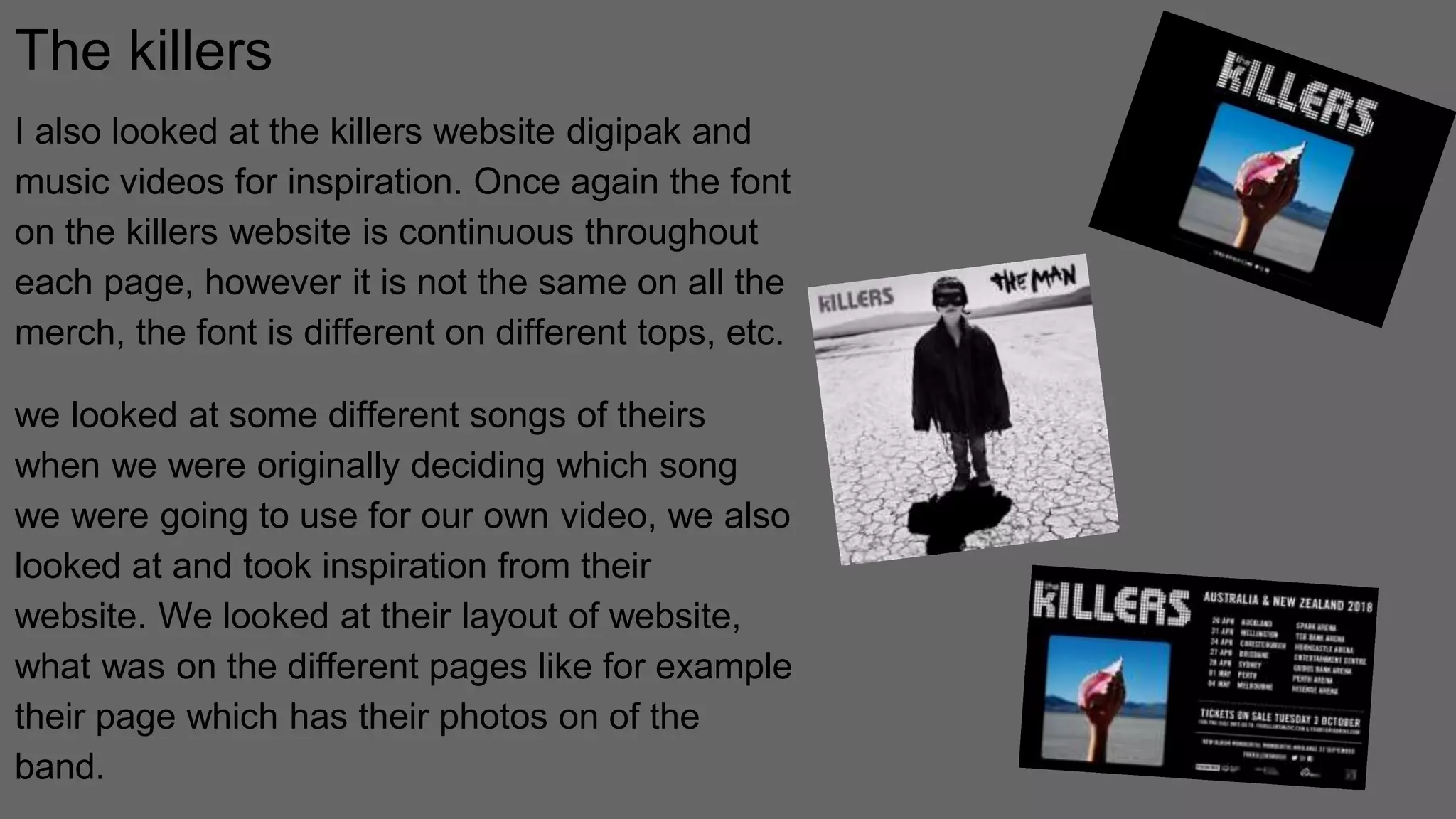 The killers
I also looked at the killers website digipak and
music videos for inspiration. Once again the font
on the killers website is continuous throughout
each page, however it is not the same on all the
merch, the font is different on different tops, etc.
we looked at some different songs of theirs
when we were originally deciding which song
we were going to use for our own video, we also
looked at and took inspiration from their
website. We looked at their layout of website,
what was on the different pages like for example
their page which has their photos on of the
band.
 