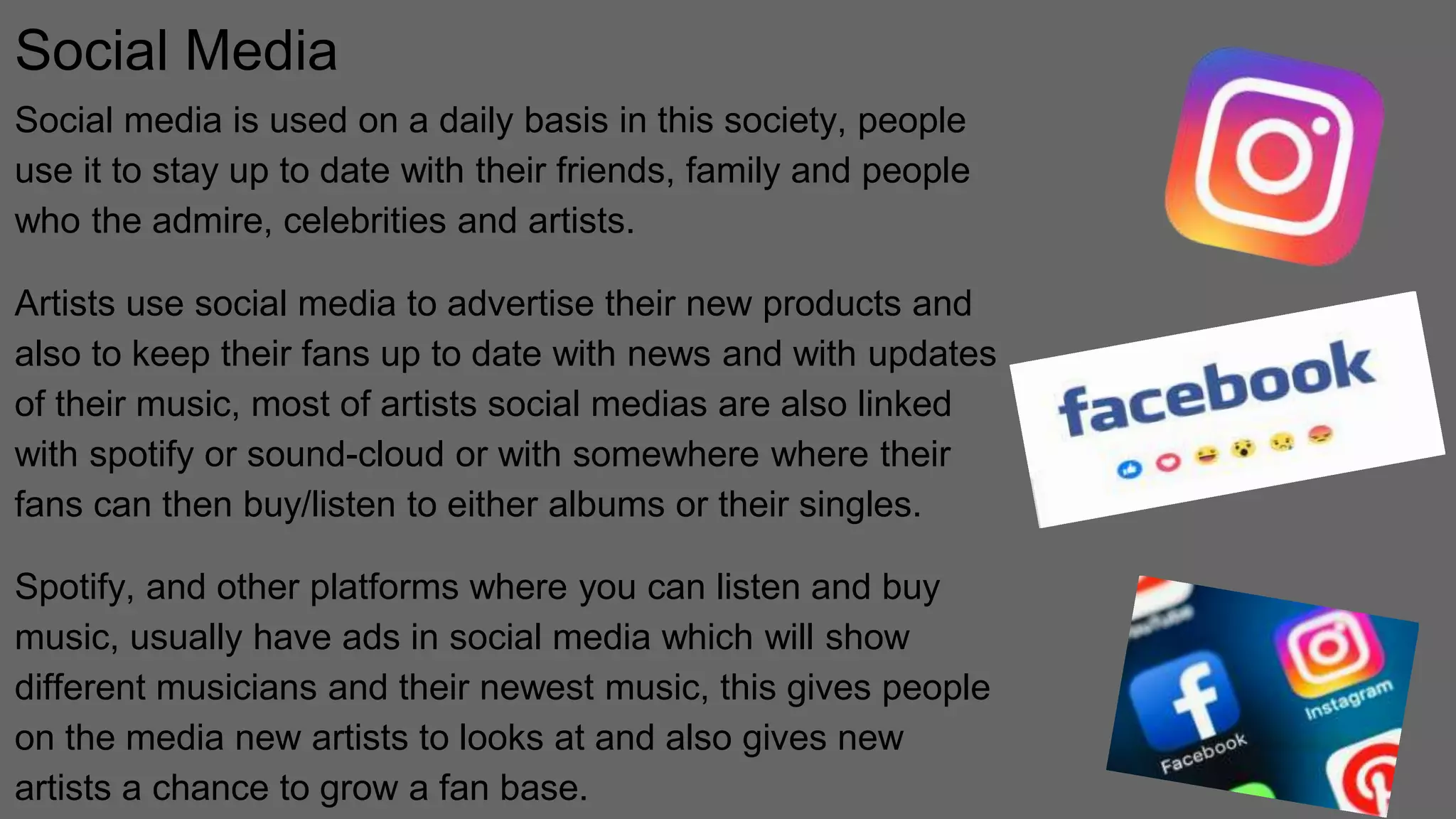 Social Media
Social media is used on a daily basis in this society, people
use it to stay up to date with their friends, family and people
who the admire, celebrities and artists.
Artists use social media to advertise their new products and
also to keep their fans up to date with news and with updates
of their music, most of artists social medias are also linked
with spotify or sound-cloud or with somewhere where their
fans can then buy/listen to either albums or their singles.
Spotify, and other platforms where you can listen and buy
music, usually have ads in social media which will show
different musicians and their newest music, this gives people
on the media new artists to looks at and also gives new
artists a chance to grow a fan base.
 