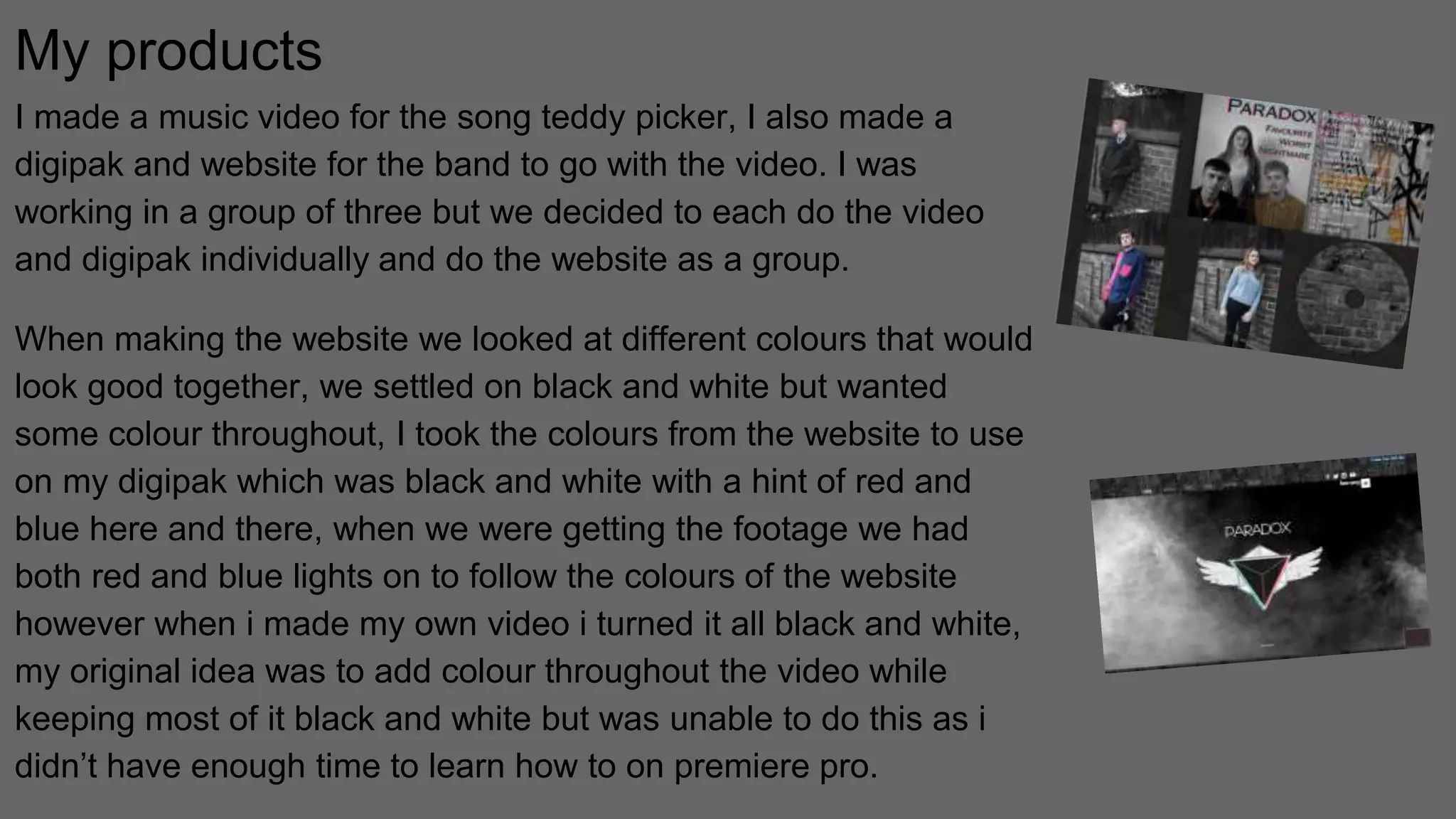 My products
I made a music video for the song teddy picker, I also made a
digipak and website for the band to go with the video. I was
working in a group of three but we decided to each do the video
and digipak individually and do the website as a group.
When making the website we looked at different colours that would
look good together, we settled on black and white but wanted
some colour throughout, I took the colours from the website to use
on my digipak which was black and white with a hint of red and
blue here and there, when we were getting the footage we had
both red and blue lights on to follow the colours of the website
however when i made my own video i turned it all black and white,
my original idea was to add colour throughout the video while
keeping most of it black and white but was unable to do this as i
didn’t have enough time to learn how to on premiere pro.
 