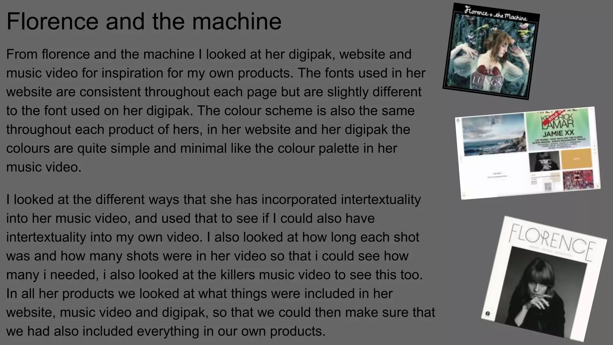 Florence and the machine
From florence and the machine I looked at her digipak, website and
music video for inspiration for my own products. The fonts used in her
website are consistent throughout each page but are slightly different
to the font used on her digipak. The colour scheme is also the same
throughout each product of hers, in her website and her digipak the
colours are quite simple and minimal like the colour palette in her
music video.
I looked at the different ways that she has incorporated intertextuality
into her music video, and used that to see if I could also have
intertextuality into my own video. I also looked at how long each shot
was and how many shots were in her video so that i could see how
many i needed, i also looked at the killers music video to see this too.
In all her products we looked at what things were included in her
website, music video and digipak, so that we could then make sure that
we had also included everything in our own products.
 