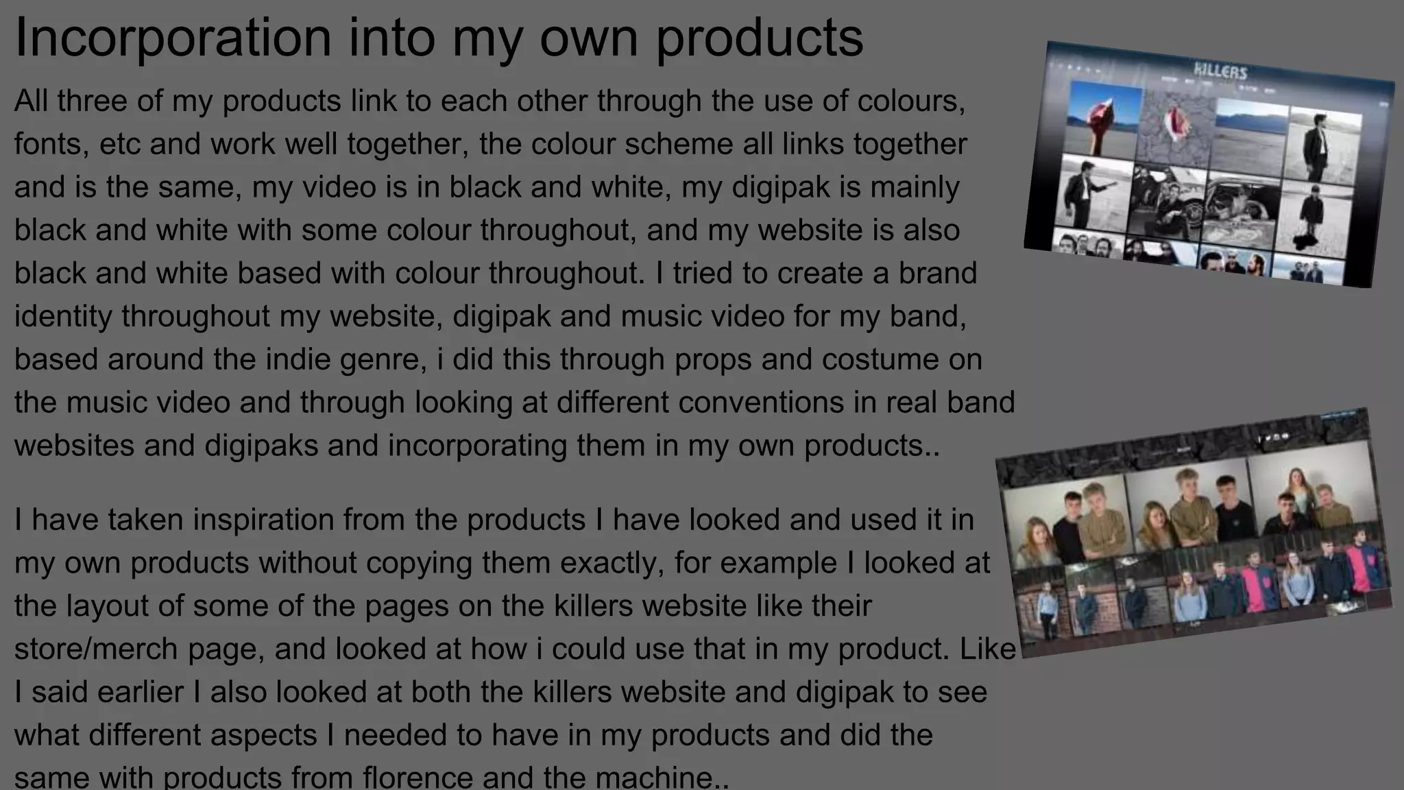 Incorporation into my own products
All three of my products link to each other through the use of colours,
fonts, etc and work well together, the colour scheme all links together
and is the same, my video is in black and white, my digipak is mainly
black and white with some colour throughout, and my website is also
black and white based with colour throughout. I tried to create a brand
identity throughout my website, digipak and music video for my band,
based around the indie genre, i did this through props and costume on
the music video and through looking at different conventions in real band
websites and digipaks and incorporating them in my own products..
I have taken inspiration from the products I have looked and used it in
my own products without copying them exactly, for example I looked at
the layout of some of the pages on the killers website like their
store/merch page, and looked at how i could use that in my product. Like
I said earlier I also looked at both the killers website and digipak to see
what different aspects I needed to have in my products and did the
same with products from florence and the machine..
 