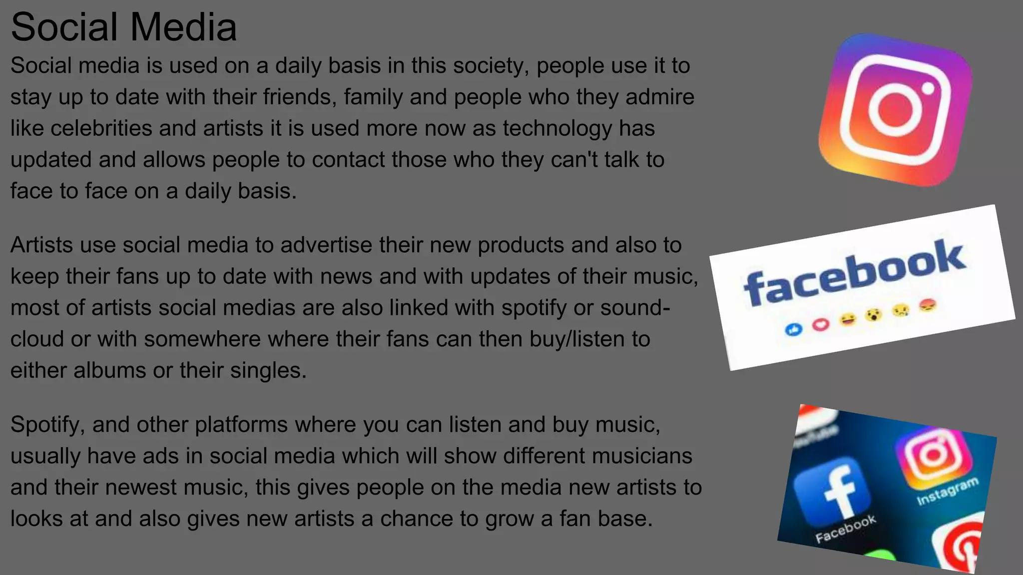 Social Media
Social media is used on a daily basis in this society, people use it to
stay up to date with their friends, family and people who they admire
like celebrities and artists it is used more now as technology has
updated and allows people to contact those who they can't talk to
face to face on a daily basis.
Artists use social media to advertise their new products and also to
keep their fans up to date with news and with updates of their music,
most of artists social medias are also linked with spotify or sound-
cloud or with somewhere where their fans can then buy/listen to
either albums or their singles.
Spotify, and other platforms where you can listen and buy music,
usually have ads in social media which will show different musicians
and their newest music, this gives people on the media new artists to
looks at and also gives new artists a chance to grow a fan base.
 
