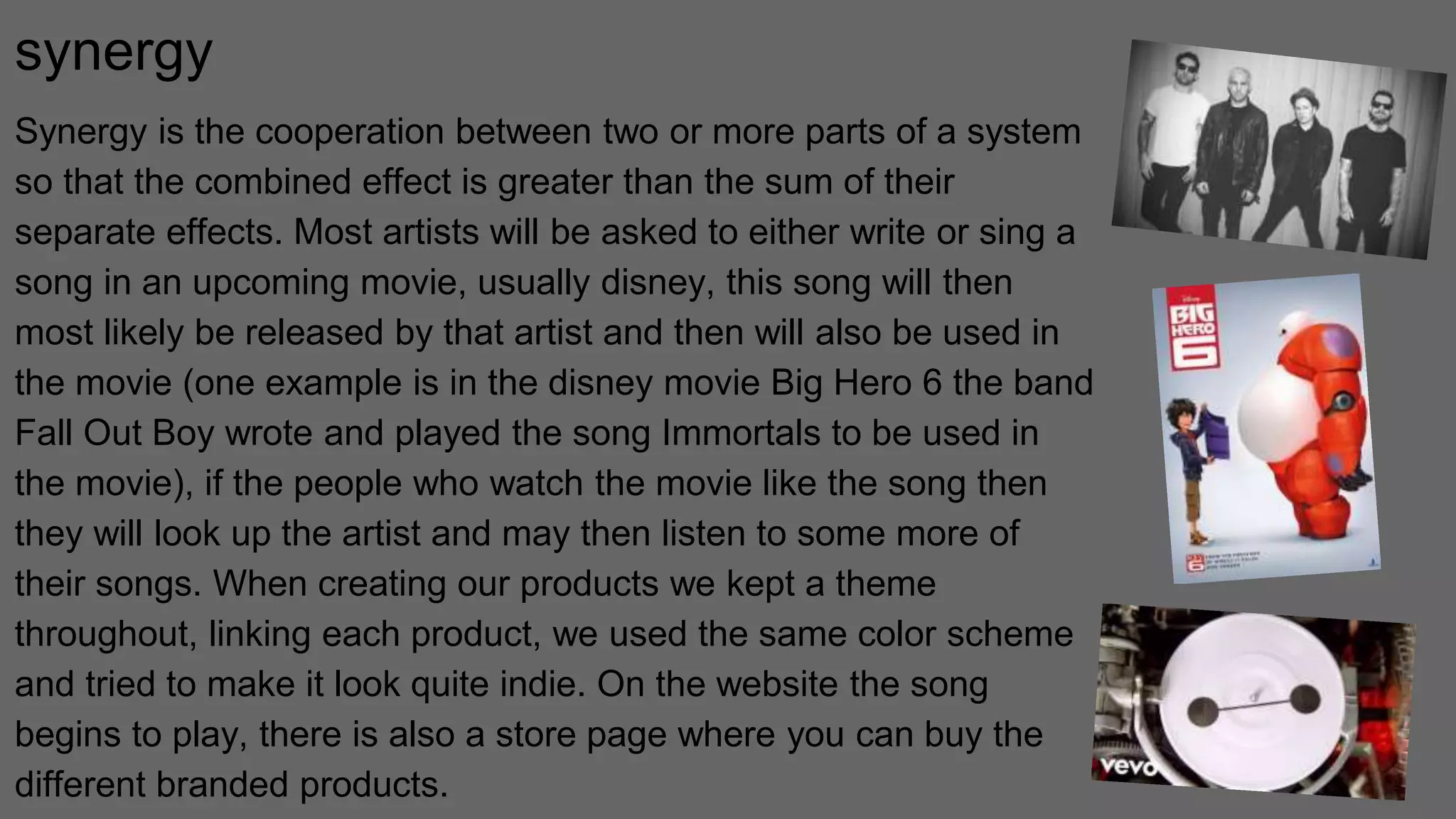 synergy
Synergy is the cooperation between two or more parts of a system
so that the combined effect is greater than the sum of their
separate effects. Most artists will be asked to either write or sing a
song in an upcoming movie, usually disney, this song will then
most likely be released by that artist and then will also be used in
the movie (one example is in the disney movie Big Hero 6 the band
Fall Out Boy wrote and played the song Immortals to be used in
the movie), if the people who watch the movie like the song then
they will look up the artist and may then listen to some more of
their songs. When creating our products we kept a theme
throughout, linking each product, we used the same color scheme
and tried to make it look quite indie. On the website the song
begins to play, there is also a store page where you can buy the
different branded products.
 