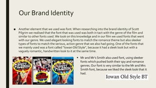 Our Brand Identity
■ Another element that we used was font.When researching into the brand identity of Scott
Pilgrim we realised that the font that was used was both in tact with the genre of the film and
similar to other fonts used.We took on this knowledge and in our film we used fonts that went
with our genre.We used elegant looking fonts to match the romance theme but also sleeker
types of fonts to match the serious, action genre that we also had going. One of the fonts that
we mainly used was a font called “IowanOld Style”, because it had a sleek look but with a
vaguely romantic, handwritten look to it at the same time.
 Mr and Mr’s Smith also used font, using sleeker
fonts which pushed both their spy and romance
genres. Our font is very similar to the Mr and Mrs
Smith font, because we liked the sleek look that it
had.
 