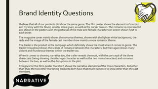 Brand Identity Questions
I believe that all of our products did show the same genre.The film poster shows the elements of murder
and mystery with the blood, sinister looks given, as well as the darker colours.The romance is represented
and shown in the posters with the portrayal of the male and female characters on screen shown next to
each other.
The magazine cover mainly shows the romance themes, shown with the lighter white background, the
reds and the image of the female cast member show mainly a more romantic theme.
The trailer is the product in the campaign which definitely shows the most when it comes to genre.The
trailer throughout shows the scenes of romance between the characters, but then again shows many
violent and murderous themes within the trailer too.
When it comes to showing narrative too, the trailer reveals the most, with the portrayal of the three
characters (being showing the alter-ego character as well as the two main characters) and romance
between the two, as well as the disruptions in the plot.
This goes for the films poster too which shows the narrative elements of the three characters. But other
than that, the two other marketing products don’t have that much narrative to show other than the cast
members.
 