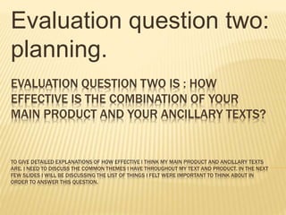 EVALUATION QUESTION TWO IS : HOW
EFFECTIVE IS THE COMBINATION OF YOUR
MAIN PRODUCT AND YOUR ANCILLARY TEXTS?
TO GIVE DETAILED EXPLANATIONS OF HOW EFFECTIVE I THINK MY MAIN PRODUCT AND ANCILLARY TEXTS
ARE, I NEED TO DISCUSS THE COMMON THEMES I HAVE THROUGHOUT MY TEXT AND PRODUCT. IN THE NEXT
FEW SLIDES I WILL BE DISCUSSING THE LIST OF THINGS I FELT WERE IMPORTANT TO THINK ABOUT IN
ORDER TO ANSWER THIS QUESTION.
Evaluation question two:
planning.
 