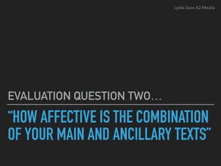“HOW AFFECTIVE IS THE COMBINATION
OF YOUR MAIN AND ANCILLARY TEXTS”
EVALUATION QUESTION TWO…
Lydia Sear A2 Media
 