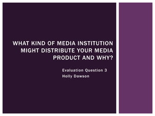 Evaluation Question 3
Holly Dawson
WHAT KIND OF MEDIA INSTITUTION
MIGHT DISTRIBUTE YOUR MEDIA
PRODUCT AND WHY?
 
