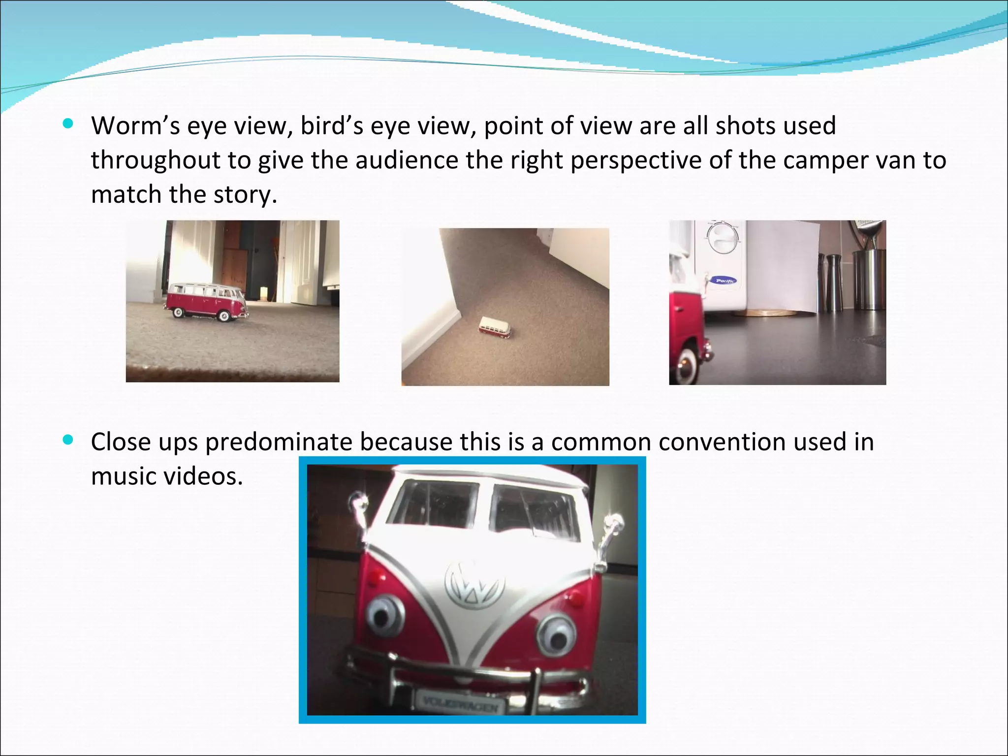 Worm’s eye view, bird’s eye view, point of view are all shots used throughout to give the audience the right perspective of the camper van to match the story. Close ups predominate because this is a common convention used in music videos. 